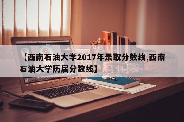 【西南石油大学2017年录取分数线,西南石油大学历届分数线】