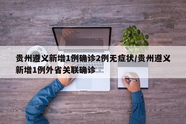 贵州遵义新增1例确诊2例无症状/贵州遵义新增1例外省关联确诊