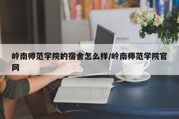 岭南师范学院的宿舍怎么样/岭南师范学院官网