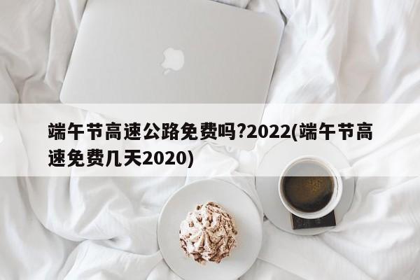 端午节高速公路免费吗?2022(端午节高速免费几天2020)