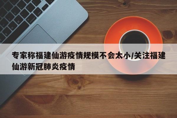 专家称福建仙游疫情规模不会太小/关注福建仙游新冠肺炎疫情