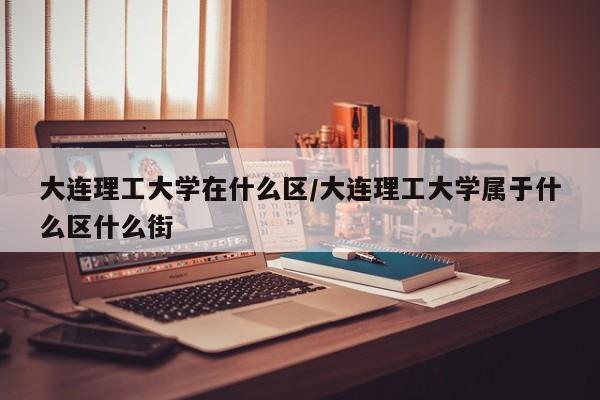 大连理工大学在什么区/大连理工大学属于什么区什么街