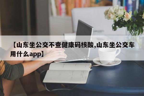 【山东坐公交不查健康码核酸,山东坐公交车用什么app】