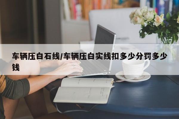 车辆压白石线/车辆压白实线扣多少分罚多少钱