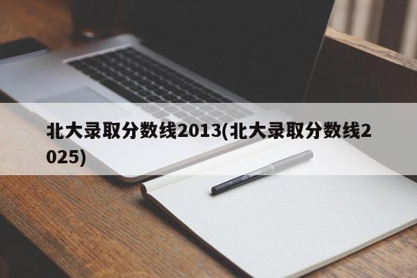 北大录取分数线2013(北大录取分数线2025)