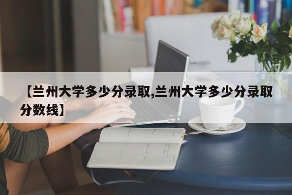 【兰州大学多少分录取,兰州大学多少分录取分数线】