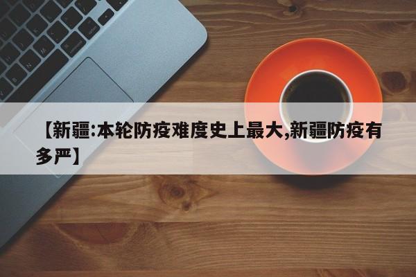 【新疆:本轮防疫难度史上最大,新疆防疫有多严】