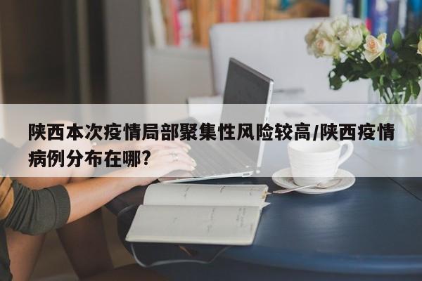 陕西本次疫情局部聚集性风险较高/陕西疫情病例分布在哪?