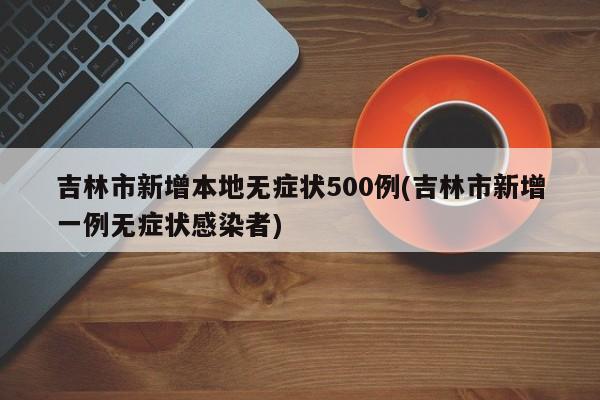 吉林市新增本地无症状500例(吉林市新增一例无症状感染者)