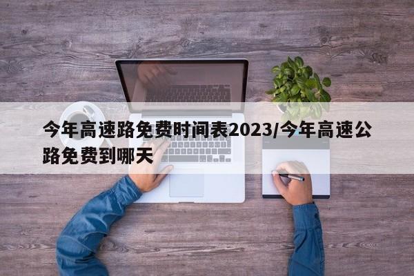 今年高速路免费时间表2023/今年高速公路免费到哪天