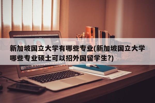 新加坡国立大学有哪些专业(新加坡国立大学哪些专业硕士可以招外国留学生?)