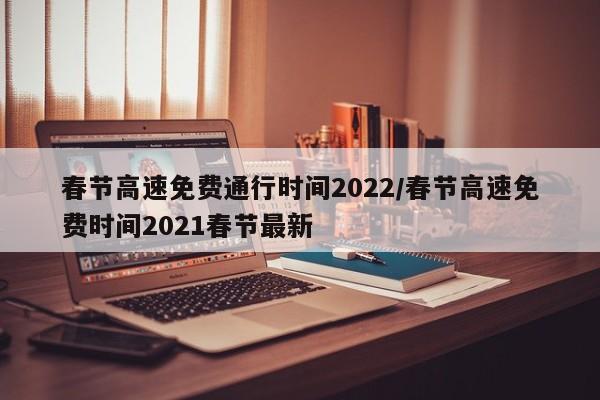 春节高速免费通行时间2022/春节高速免费时间2021春节最新