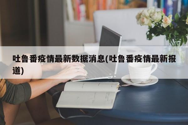 吐鲁番疫情最新数据消息(吐鲁番疫情最新报道)