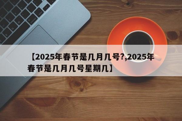 【2025年春节是几月几号?,2025年春节是几月几号星期几】
