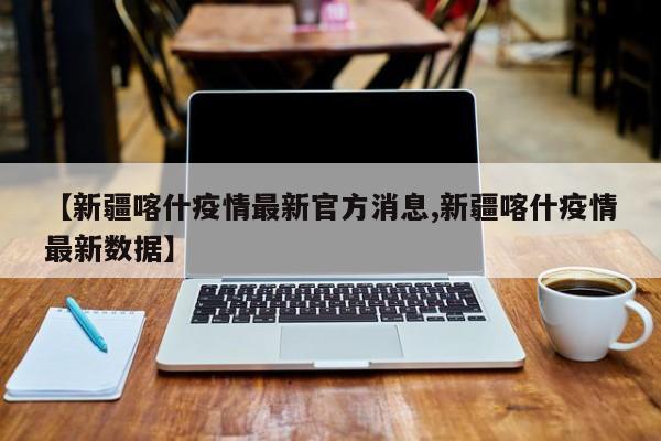 【新疆喀什疫情最新官方消息,新疆喀什疫情最新数据】