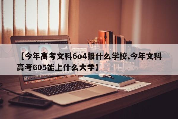 【今年高考文科6o4报什么学校,今年文科高考605能上什么大学】