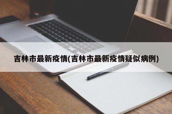 吉林市最新疫情(吉林市最新疫情疑似病例)