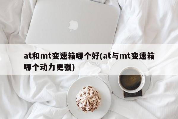 at和mt变速箱哪个好(at与mt变速箱哪个动力更强)