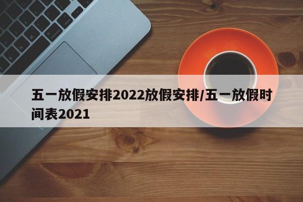 五一放假安排2022放假安排/五一放假时间表2021