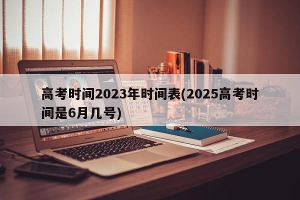 高考时间2023年时间表(2025高考时间是6月几号)