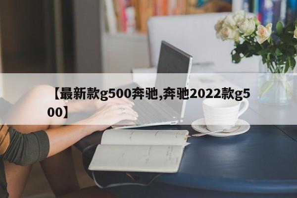 【最新款g500奔驰,奔驰2022款g500】