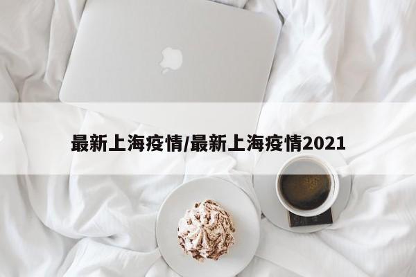 最新上海疫情/最新上海疫情2021