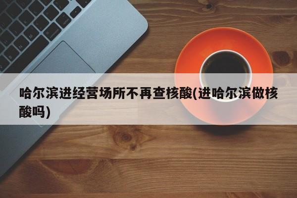 哈尔滨进经营场所不再查核酸(进哈尔滨做核酸吗)