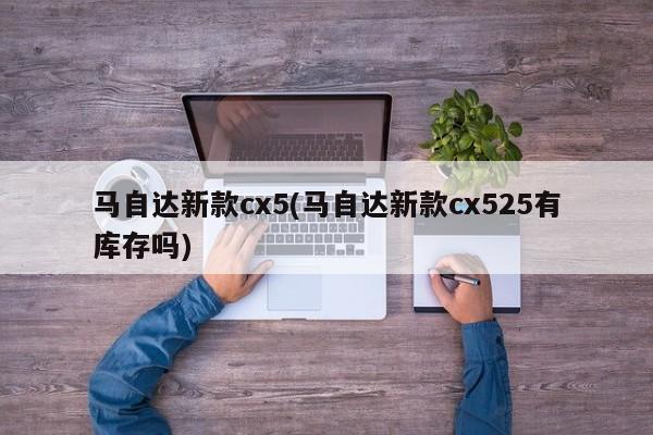 马自达新款cx5(马自达新款cx525有库存吗)