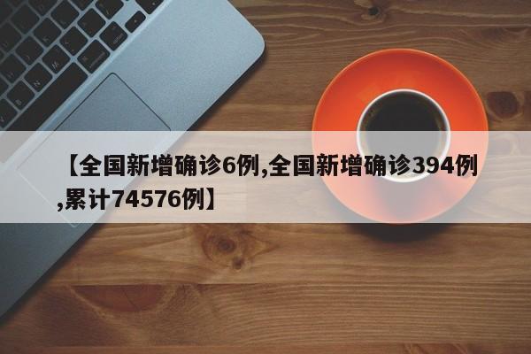 【全国新增确诊6例,全国新增确诊394例,累计74576例】