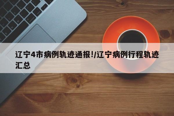 辽宁4市病例轨迹通报!/辽宁病例行程轨迹汇总