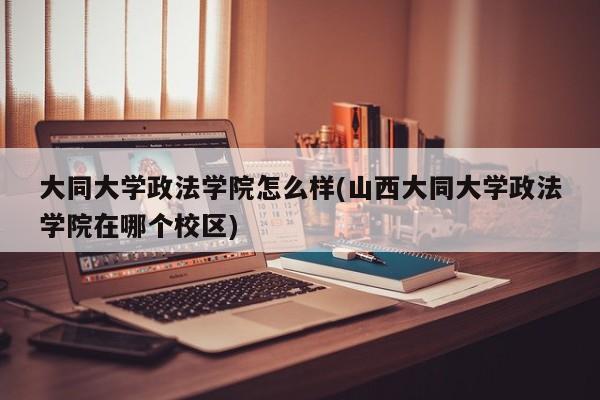 大同大学政法学院怎么样(山西大同大学政法学院在哪个校区)