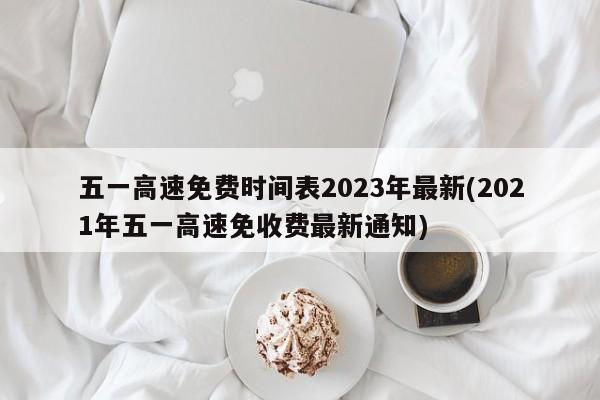 五一高速免费时间表2023年最新(2021年五一高速免收费最新通知)