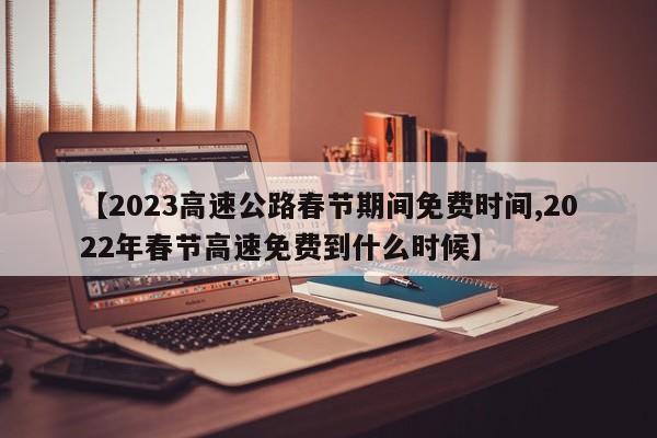 【2023高速公路春节期间免费时间,2022年春节高速免费到什么时候】