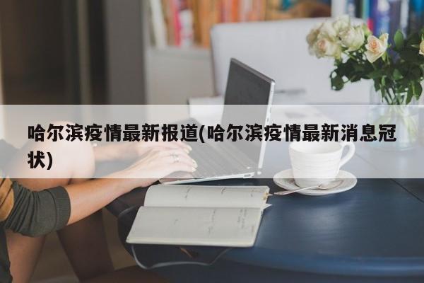 哈尔滨疫情最新报道(哈尔滨疫情最新消息冠状)