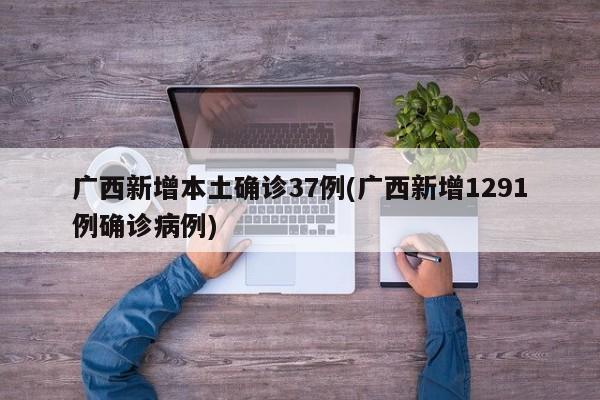 广西新增本土确诊37例(广西新增1291例确诊病例)