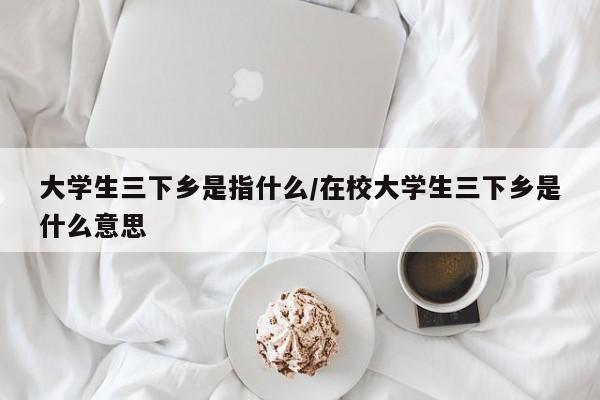 大学生三下乡是指什么/在校大学生三下乡是什么意思